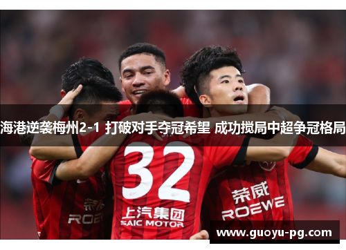 海港逆袭梅州2-1 打破对手夺冠希望 成功搅局中超争冠格局 海港逆袭梅州2-1 打破对手夺冠希望 成功搅局中超争冠格局