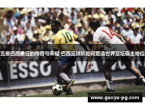 五星巴西象征的传奇与荣耀 巴西足球队如何塑造世界足坛霸主地位
