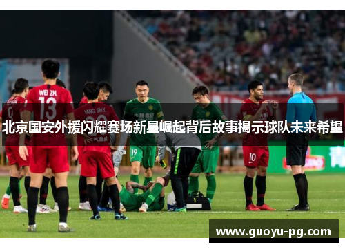 北京国安外援闪耀赛场新星崛起背后故事揭示球队未来希望