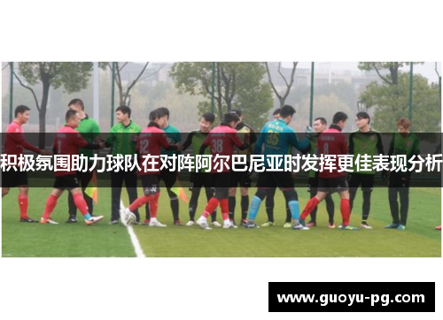 积极氛围助力球队在对阵阿尔巴尼亚时发挥更佳表现分析