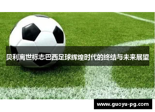 贝利离世标志巴西足球辉煌时代的终结与未来展望