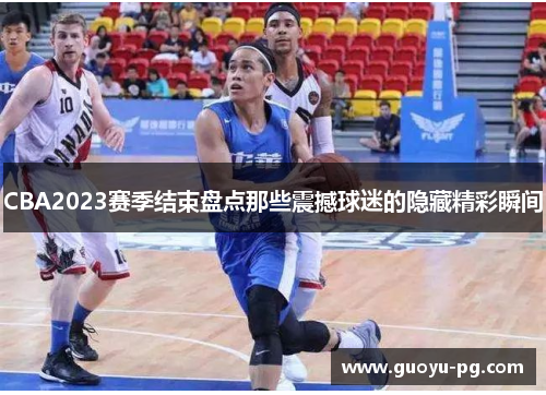 CBA2023赛季结束盘点那些震撼球迷的隐藏精彩瞬间