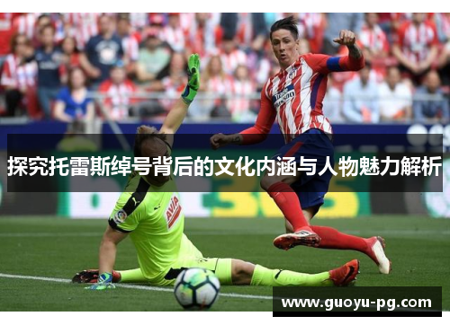 探究托雷斯绰号背后的文化内涵与人物魅力解析