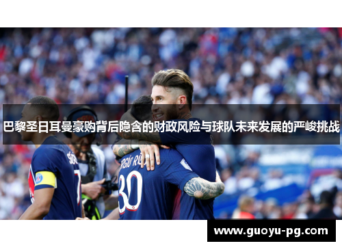 巴黎圣日耳曼豪购背后隐含的财政风险与球队未来发展的严峻挑战