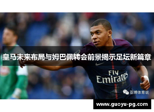 皇马未来布局与姆巴佩转会前景揭示足坛新篇章
