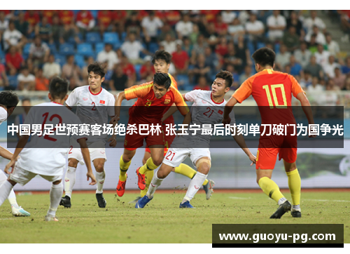 中国男足世预赛客场绝杀巴林 张玉宁最后时刻单刀破门为国争光