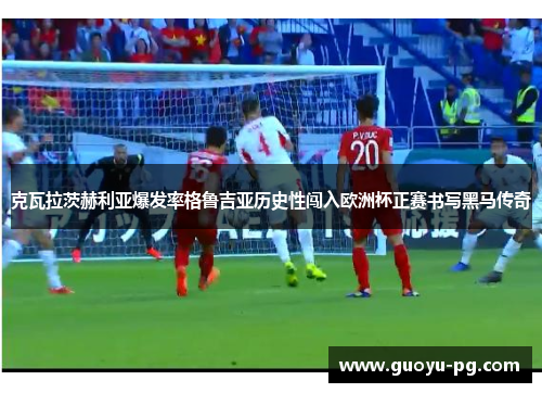 克瓦拉茨赫利亚爆发率格鲁吉亚历史性闯入欧洲杯正赛书写黑马传奇